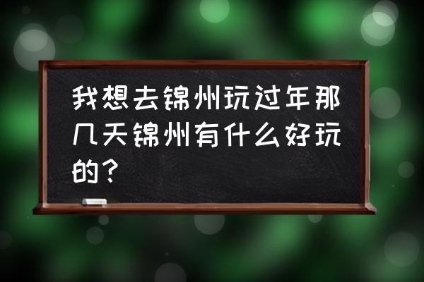 锦州还有什么好玩的地方推荐一下 我想去锦州玩过年那几天锦州有什么好玩的？