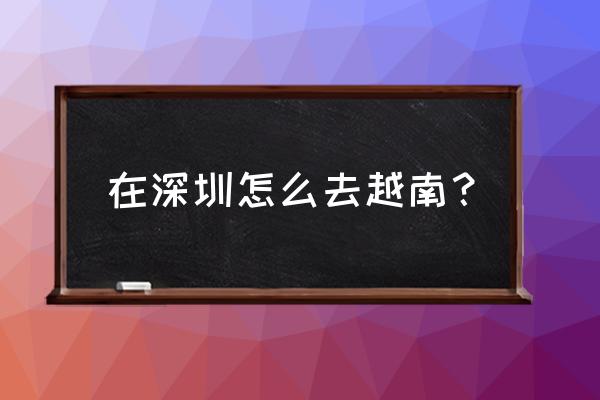 中国到越南火车票怎么买 在深圳怎么去越南？