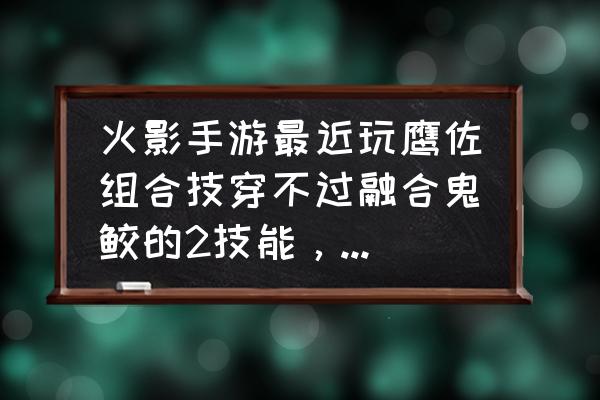 火影忍者手游鲛肌70级后可以解锁 火影手游最近玩鹰佐组合技穿不过融合鬼鲛的2技能，是不是鹰佐又被削了，求解答？