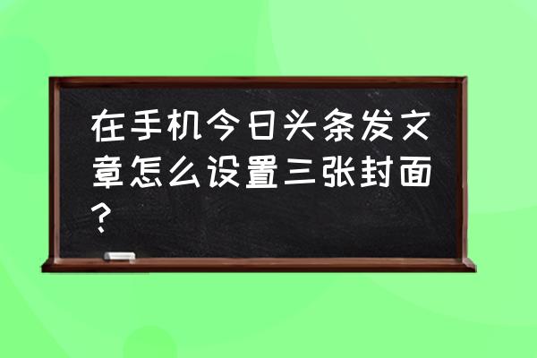 如何将图片切割作为qq相册的封面 在手机今日头条发文章怎么设置三张封面？