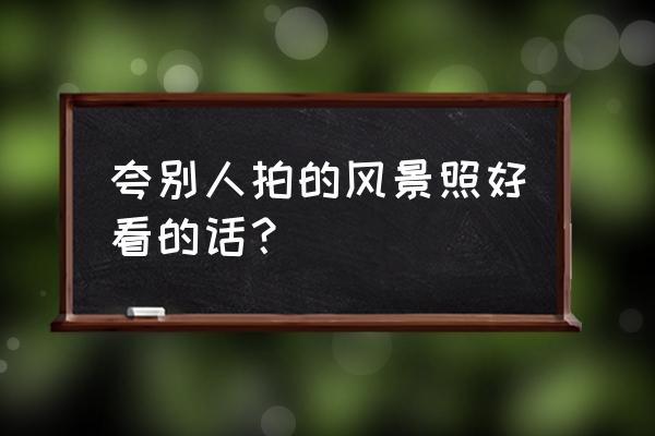 人间仙境山水风景画全屏 夸别人拍的风景照好看的话？