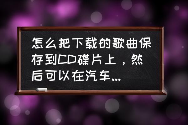 cd光盘歌曲怎么复制到电脑上 怎么把下载的歌曲保存到CD碟片上，然后可以在汽车CD机上播放？