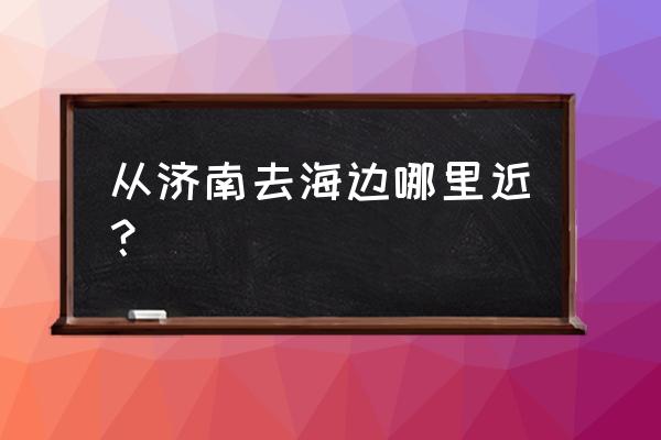 渤海湾自驾游最佳路线 从济南去海边哪里近？