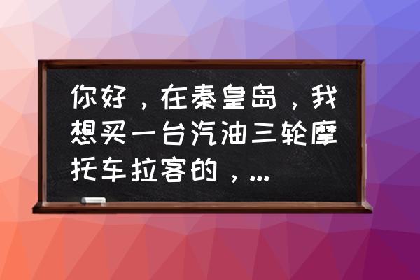 摩托车有拉客平台吗 你好，在秦皇岛，我想买一台汽油三轮摩托车拉客的，去哪里买好？