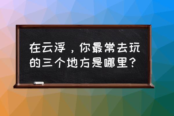 罗定景点最好玩的地方 在云浮，你最常去玩的三个地方是哪里？