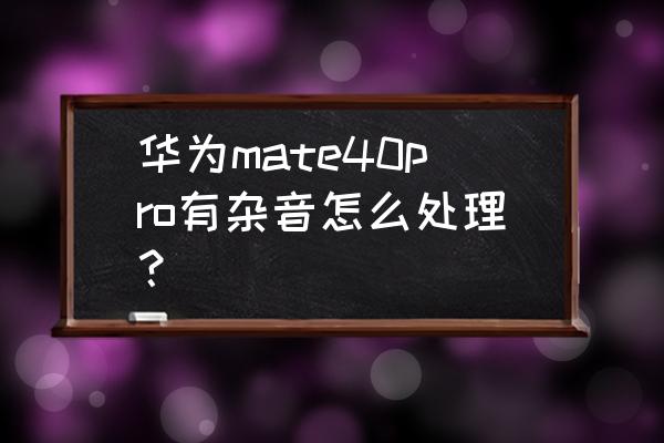 华为mate40pro扬声器有滋滋的声音 华为mate40pro有杂音怎么处理？