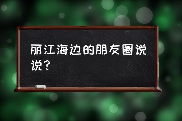 总要一个人去一趟丽江吧说说句子 丽江海边的朋友圈说说？