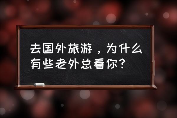 去印度旅游要随时准备好合影 去国外旅游，为什么有些老外总看你？