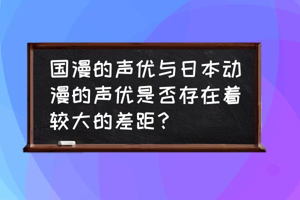 国产动漫和日本动漫差距 国漫的声优与日本动漫的声优是否存在着较大的差距？