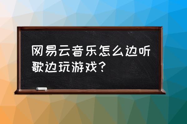 网易公开课可以后台播放吗 网易云音乐怎么边听歌边玩游戏？