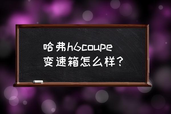 哈弗h6 coupe跟哈弗h6有什么区别 哈弗h6coupe变速箱怎么样？