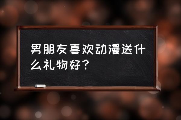 送给喜欢漫画男生的礼物推荐 男朋友喜欢动漫送什么礼物好？