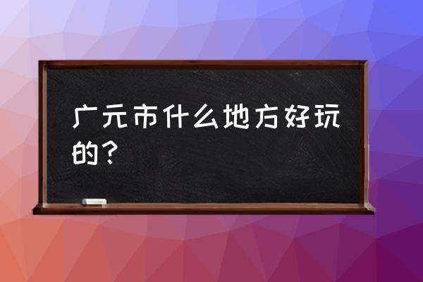 广元最好耍的地方在哪 广元市什么地方好玩的？