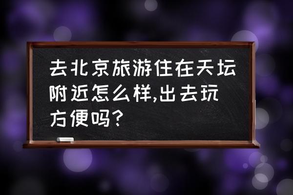 天坛公园附近游玩推荐 去北京旅游住在天坛附近怎么样,出去玩方便吗？