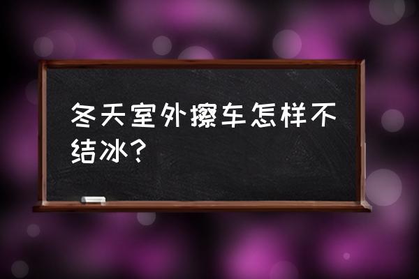 冬天洗车斜坡冻冰怎么解决 冬天室外擦车怎样不结冰？