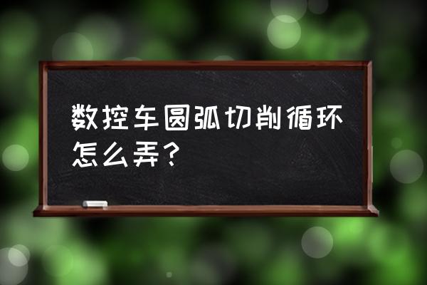 粗车操作过程 数控车圆弧切削循环怎么弄？