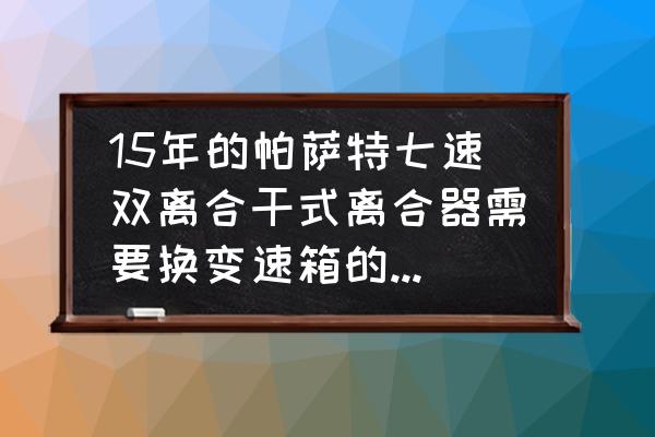 七速干式双离合需要换变速箱油吗 15年的帕萨特七速双离合干式离合器需要换变速箱的油怎么换？