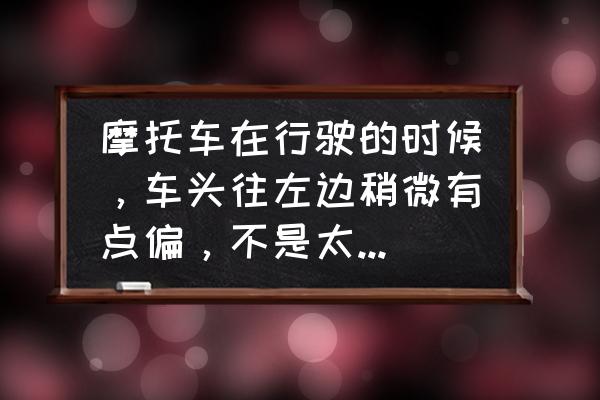 摩托车车头重不灵活是什么原因 摩托车在行驶的时候，车头往左边稍微有点偏，不是太厉害，是那里的问题啊，请大神指教？