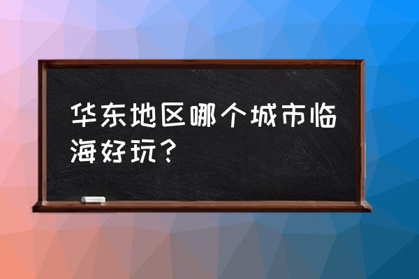 华东旅游必去景点推荐理由 华东地区哪个城市临海好玩？