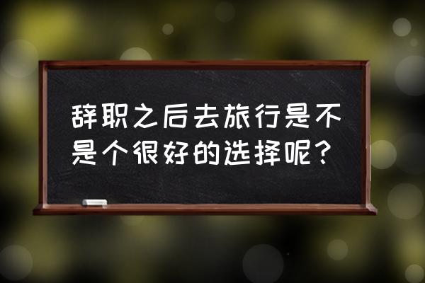 裸辞旅游的正确方法 辞职之后去旅行是不是个很好的选择呢？