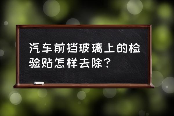 汽车前挡风玻璃信息卡怎么取下来 汽车前挡玻璃上的检验贴怎样去除？