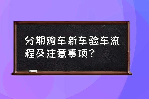 贷款提车注意事项及验车的步骤 分期购车新车验车流程及注意事项？