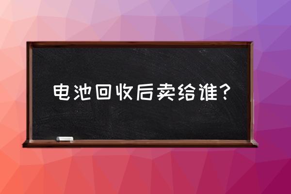 废电池回收途径和处理方法 电池回收后卖给谁？