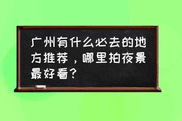 去广州必去的三个地方 广州有什么必去的地方推荐，哪里拍夜景最好看？