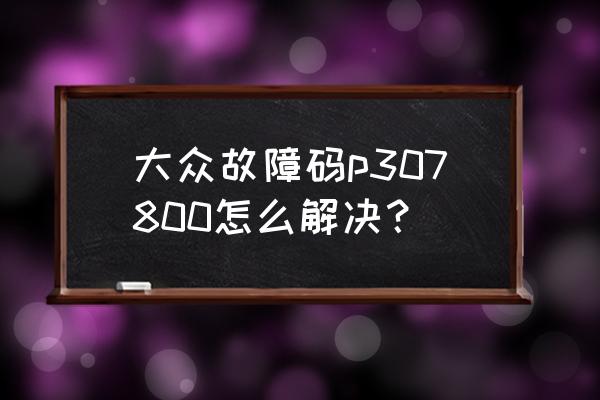 大众汽车故障对照表 大众故障码p307800怎么解决？