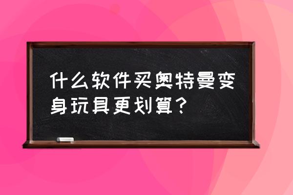 哪个软件能买到正版便宜的手办 什么软件买奥特曼变身玩具更划算？