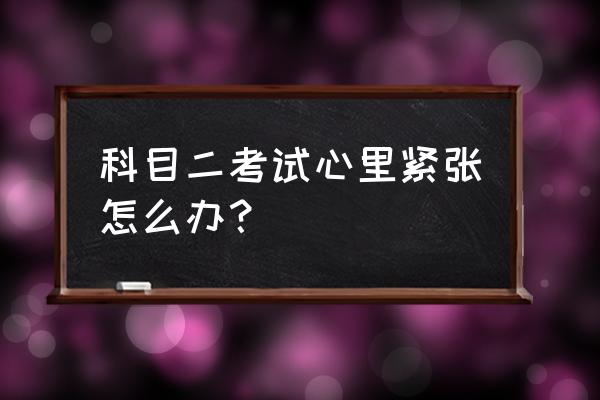 考驾照科目二紧张怎么缓解 科目二考试心里紧张怎么办？